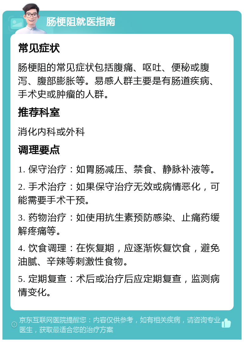 肠梗阻就医指南 常见症状 肠梗阻的常见症状包括腹痛、呕吐、便秘或腹泻、腹部膨胀等。易感人群主要是有肠道疾病、手术史或肿瘤的人群。 推荐科室 消化内科或外科 调理要点 1. 保守治疗：如胃肠减压、禁食、静脉补液等。 2. 手术治疗：如果保守治疗无效或病情恶化，可能需要手术干预。 3. 药物治疗：如使用抗生素预防感染、止痛药缓解疼痛等。 4. 饮食调理：在恢复期，应逐渐恢复饮食，避免油腻、辛辣等刺激性食物。 5. 定期复查：术后或治疗后应定期复查，监测病情变化。