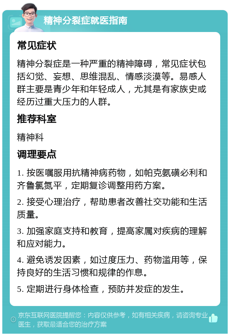 精神分裂症就医指南 常见症状 精神分裂症是一种严重的精神障碍，常见症状包括幻觉、妄想、思维混乱、情感淡漠等。易感人群主要是青少年和年轻成人，尤其是有家族史或经历过重大压力的人群。 推荐科室 精神科 调理要点 1. 按医嘱服用抗精神病药物，如帕克氨磺必利和齐鲁氯氮平，定期复诊调整用药方案。 2. 接受心理治疗，帮助患者改善社交功能和生活质量。 3. 加强家庭支持和教育，提高家属对疾病的理解和应对能力。 4. 避免诱发因素，如过度压力、药物滥用等，保持良好的生活习惯和规律的作息。 5. 定期进行身体检查，预防并发症的发生。