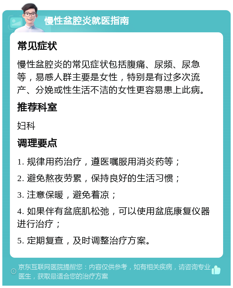 慢性盆腔炎就医指南 常见症状 慢性盆腔炎的常见症状包括腹痛、尿频、尿急等，易感人群主要是女性，特别是有过多次流产、分娩或性生活不洁的女性更容易患上此病。 推荐科室 妇科 调理要点 1. 规律用药治疗，遵医嘱服用消炎药等； 2. 避免熬夜劳累，保持良好的生活习惯； 3. 注意保暖，避免着凉； 4. 如果伴有盆底肌松弛，可以使用盆底康复仪器进行治疗； 5. 定期复查，及时调整治疗方案。