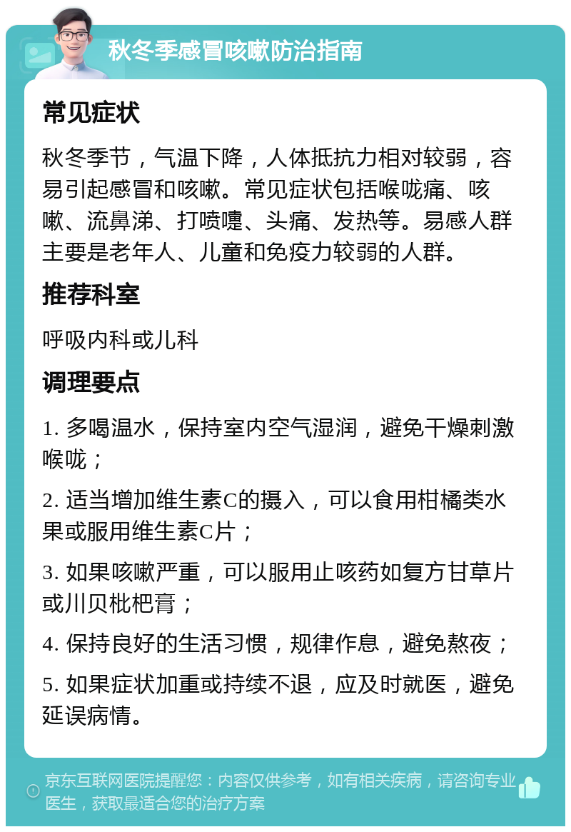 秋冬季感冒咳嗽防治指南 常见症状 秋冬季节，气温下降，人体抵抗力相对较弱，容易引起感冒和咳嗽。常见症状包括喉咙痛、咳嗽、流鼻涕、打喷嚏、头痛、发热等。易感人群主要是老年人、儿童和免疫力较弱的人群。 推荐科室 呼吸内科或儿科 调理要点 1. 多喝温水，保持室内空气湿润，避免干燥刺激喉咙； 2. 适当增加维生素C的摄入，可以食用柑橘类水果或服用维生素C片； 3. 如果咳嗽严重，可以服用止咳药如复方甘草片或川贝枇杷膏； 4. 保持良好的生活习惯，规律作息，避免熬夜； 5. 如果症状加重或持续不退，应及时就医，避免延误病情。