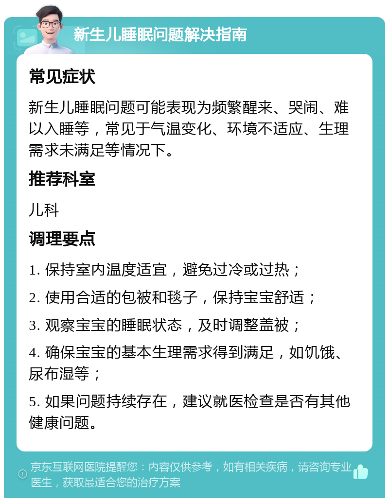 新生儿睡眠问题解决指南 常见症状 新生儿睡眠问题可能表现为频繁醒来、哭闹、难以入睡等，常见于气温变化、环境不适应、生理需求未满足等情况下。 推荐科室 儿科 调理要点 1. 保持室内温度适宜，避免过冷或过热； 2. 使用合适的包被和毯子，保持宝宝舒适； 3. 观察宝宝的睡眠状态，及时调整盖被； 4. 确保宝宝的基本生理需求得到满足，如饥饿、尿布湿等； 5. 如果问题持续存在，建议就医检查是否有其他健康问题。