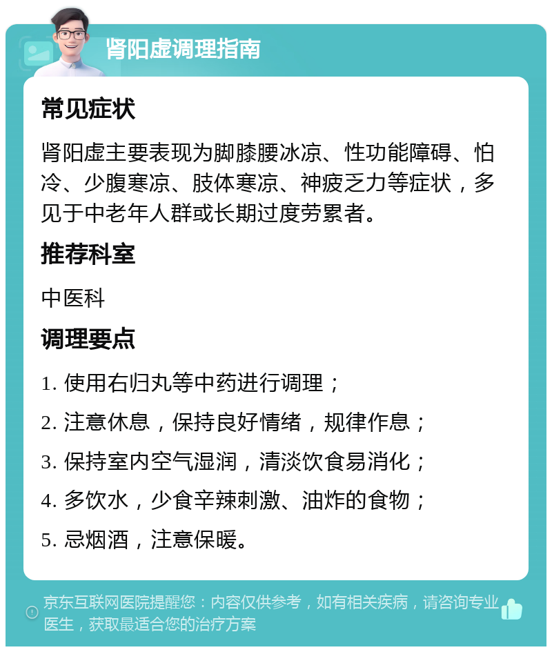 肾阳虚调理指南 常见症状 肾阳虚主要表现为脚膝腰冰凉、性功能障碍、怕冷、少腹寒凉、肢体寒凉、神疲乏力等症状，多见于中老年人群或长期过度劳累者。 推荐科室 中医科 调理要点 1. 使用右归丸等中药进行调理； 2. 注意休息，保持良好情绪，规律作息； 3. 保持室内空气湿润，清淡饮食易消化； 4. 多饮水，少食辛辣刺激、油炸的食物； 5. 忌烟酒，注意保暖。