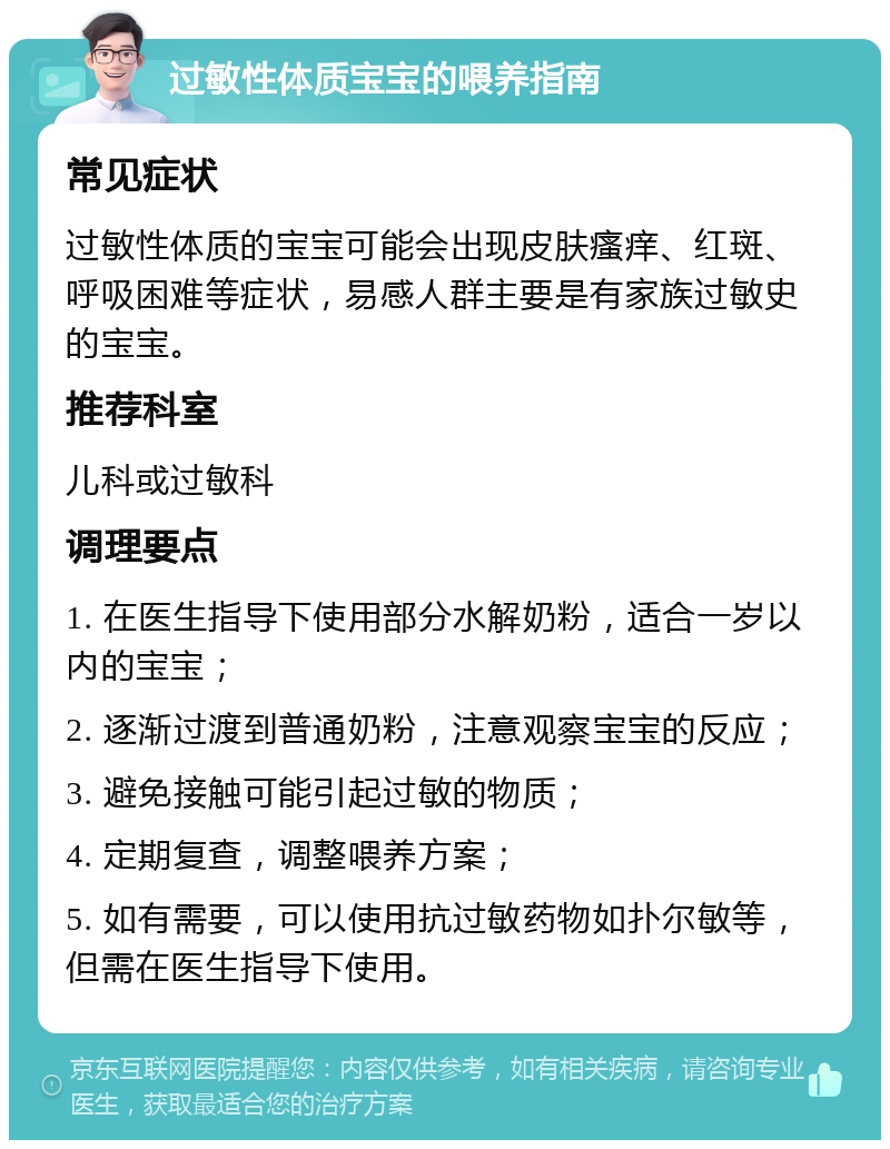 过敏性体质宝宝的喂养指南 常见症状 过敏性体质的宝宝可能会出现皮肤瘙痒、红斑、呼吸困难等症状，易感人群主要是有家族过敏史的宝宝。 推荐科室 儿科或过敏科 调理要点 1. 在医生指导下使用部分水解奶粉，适合一岁以内的宝宝； 2. 逐渐过渡到普通奶粉，注意观察宝宝的反应； 3. 避免接触可能引起过敏的物质； 4. 定期复查，调整喂养方案； 5. 如有需要，可以使用抗过敏药物如扑尔敏等，但需在医生指导下使用。