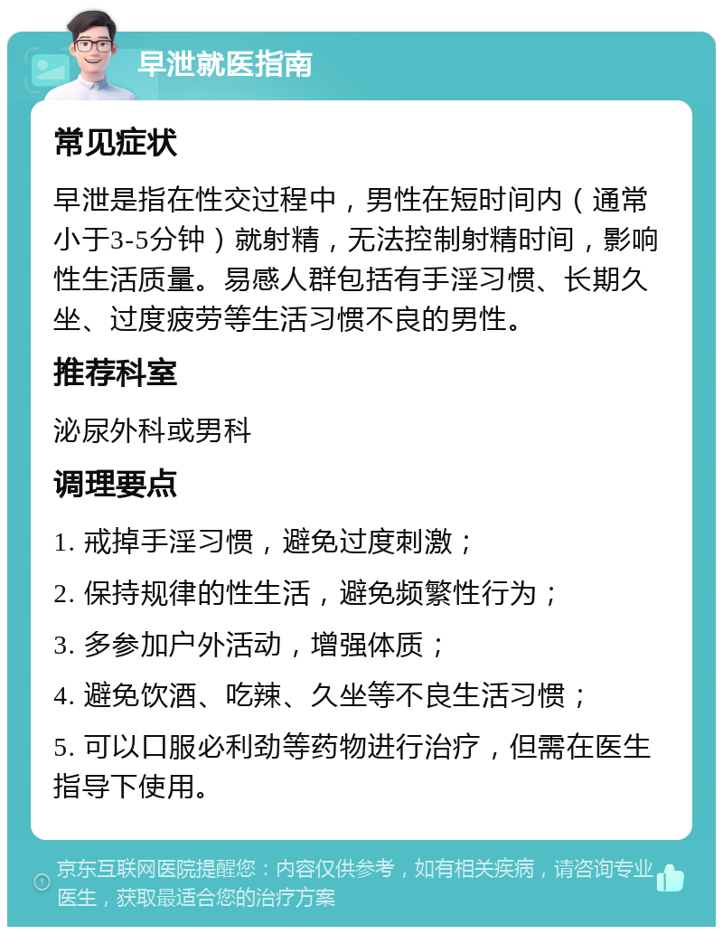 早泄就医指南 常见症状 早泄是指在性交过程中，男性在短时间内（通常小于3-5分钟）就射精，无法控制射精时间，影响性生活质量。易感人群包括有手淫习惯、长期久坐、过度疲劳等生活习惯不良的男性。 推荐科室 泌尿外科或男科 调理要点 1. 戒掉手淫习惯，避免过度刺激； 2. 保持规律的性生活，避免频繁性行为； 3. 多参加户外活动，增强体质； 4. 避免饮酒、吃辣、久坐等不良生活习惯； 5. 可以口服必利劲等药物进行治疗，但需在医生指导下使用。