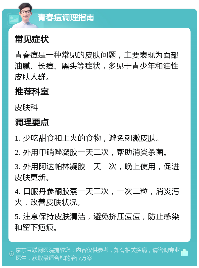 青春痘调理指南 常见症状 青春痘是一种常见的皮肤问题，主要表现为面部油腻、长痘、黑头等症状，多见于青少年和油性皮肤人群。 推荐科室 皮肤科 调理要点 1. 少吃甜食和上火的食物，避免刺激皮肤。 2. 外用甲硝唑凝胶一天二次，帮助消炎杀菌。 3. 外用阿达帕林凝胶一天一次，晚上使用，促进皮肤更新。 4. 口服丹参酮胶囊一天三次，一次二粒，消炎泻火，改善皮肤状况。 5. 注意保持皮肤清洁，避免挤压痘痘，防止感染和留下疤痕。