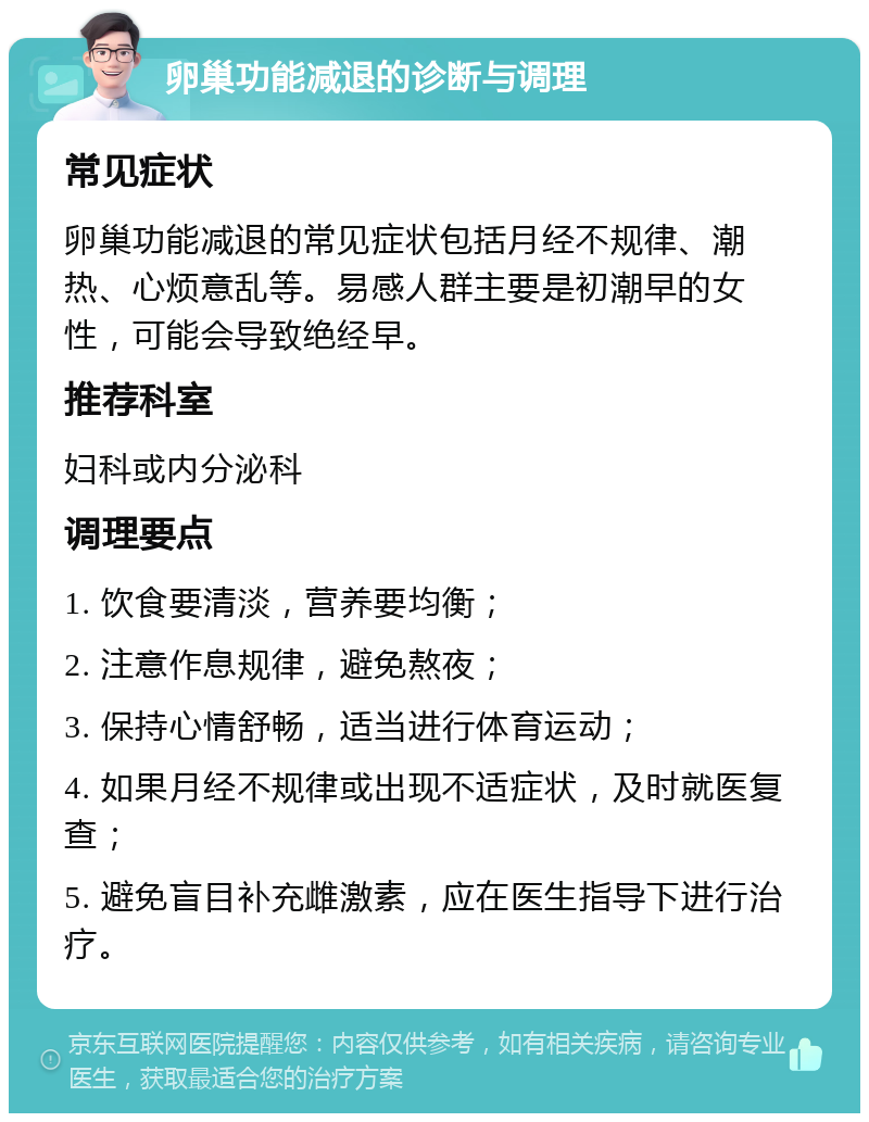 卵巢功能减退的诊断与调理 常见症状 卵巢功能减退的常见症状包括月经不规律、潮热、心烦意乱等。易感人群主要是初潮早的女性，可能会导致绝经早。 推荐科室 妇科或内分泌科 调理要点 1. 饮食要清淡，营养要均衡； 2. 注意作息规律，避免熬夜； 3. 保持心情舒畅，适当进行体育运动； 4. 如果月经不规律或出现不适症状，及时就医复查； 5. 避免盲目补充雌激素，应在医生指导下进行治疗。