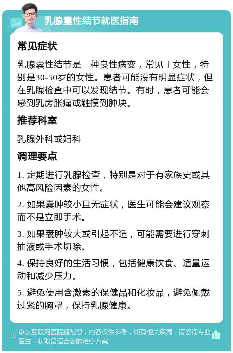 乳腺囊性结节就医指南 常见症状 乳腺囊性结节是一种良性病变，常见于女性，特别是30-50岁的女性。患者可能没有明显症状，但在乳腺检查中可以发现结节。有时，患者可能会感到乳房胀痛或触摸到肿块。 推荐科室 乳腺外科或妇科 调理要点 1. 定期进行乳腺检查，特别是对于有家族史或其他高风险因素的女性。 2. 如果囊肿较小且无症状，医生可能会建议观察而不是立即手术。 3. 如果囊肿较大或引起不适，可能需要进行穿刺抽液或手术切除。 4. 保持良好的生活习惯，包括健康饮食、适量运动和减少压力。 5. 避免使用含激素的保健品和化妆品，避免佩戴过紧的胸罩，保持乳腺健康。