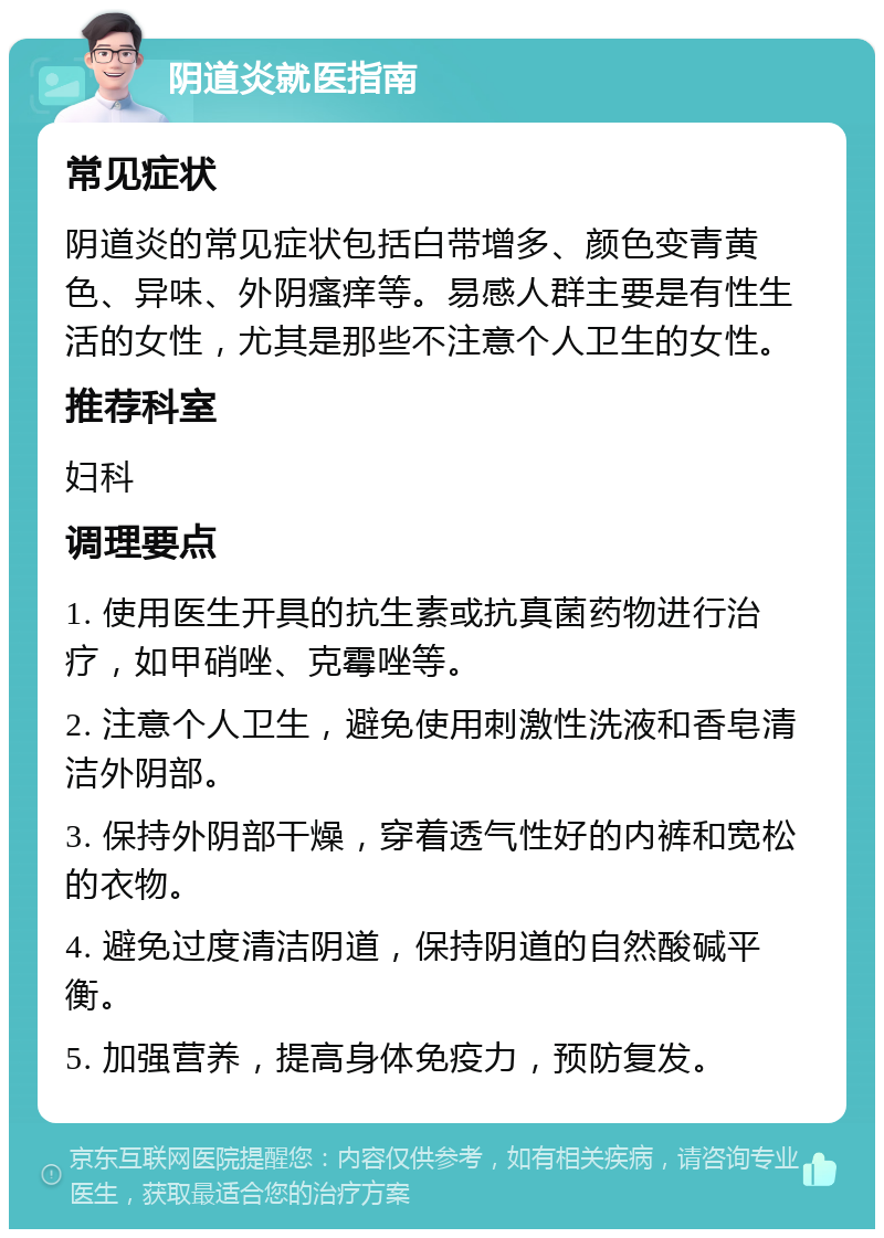 阴道炎就医指南 常见症状 阴道炎的常见症状包括白带增多、颜色变青黄色、异味、外阴瘙痒等。易感人群主要是有性生活的女性，尤其是那些不注意个人卫生的女性。 推荐科室 妇科 调理要点 1. 使用医生开具的抗生素或抗真菌药物进行治疗，如甲硝唑、克霉唑等。 2. 注意个人卫生，避免使用刺激性洗液和香皂清洁外阴部。 3. 保持外阴部干燥，穿着透气性好的内裤和宽松的衣物。 4. 避免过度清洁阴道，保持阴道的自然酸碱平衡。 5. 加强营养，提高身体免疫力，预防复发。