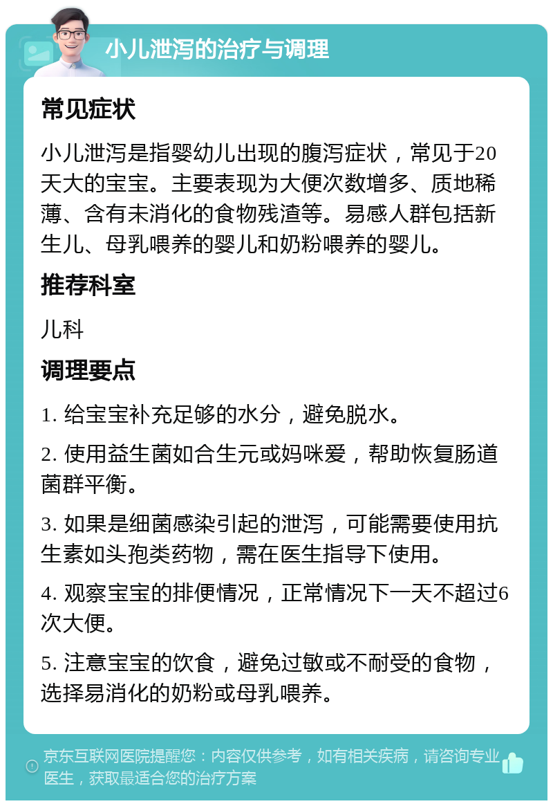 小儿泄泻的治疗与调理 常见症状 小儿泄泻是指婴幼儿出现的腹泻症状，常见于20天大的宝宝。主要表现为大便次数增多、质地稀薄、含有未消化的食物残渣等。易感人群包括新生儿、母乳喂养的婴儿和奶粉喂养的婴儿。 推荐科室 儿科 调理要点 1. 给宝宝补充足够的水分，避免脱水。 2. 使用益生菌如合生元或妈咪爱，帮助恢复肠道菌群平衡。 3. 如果是细菌感染引起的泄泻，可能需要使用抗生素如头孢类药物，需在医生指导下使用。 4. 观察宝宝的排便情况，正常情况下一天不超过6次大便。 5. 注意宝宝的饮食，避免过敏或不耐受的食物，选择易消化的奶粉或母乳喂养。