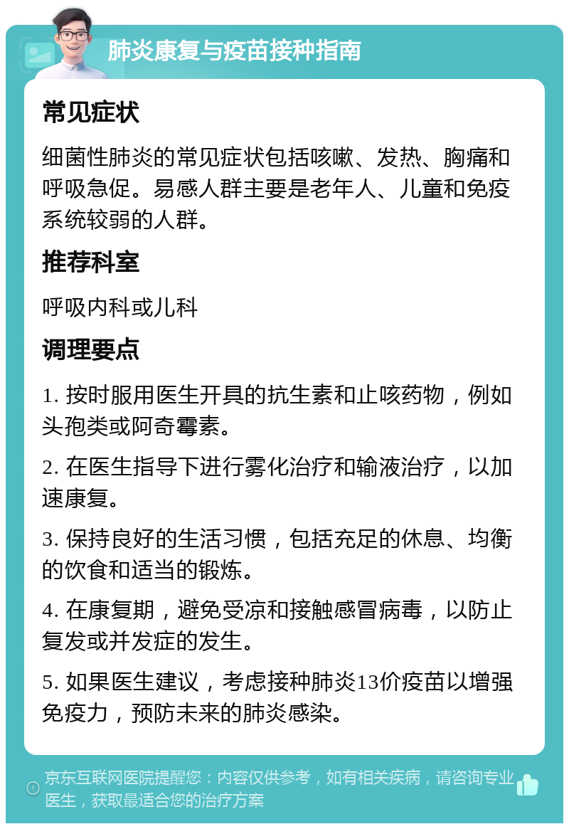 肺炎康复与疫苗接种指南 常见症状 细菌性肺炎的常见症状包括咳嗽、发热、胸痛和呼吸急促。易感人群主要是老年人、儿童和免疫系统较弱的人群。 推荐科室 呼吸内科或儿科 调理要点 1. 按时服用医生开具的抗生素和止咳药物，例如头孢类或阿奇霉素。 2. 在医生指导下进行雾化治疗和输液治疗，以加速康复。 3. 保持良好的生活习惯，包括充足的休息、均衡的饮食和适当的锻炼。 4. 在康复期，避免受凉和接触感冒病毒，以防止复发或并发症的发生。 5. 如果医生建议，考虑接种肺炎13价疫苗以增强免疫力，预防未来的肺炎感染。