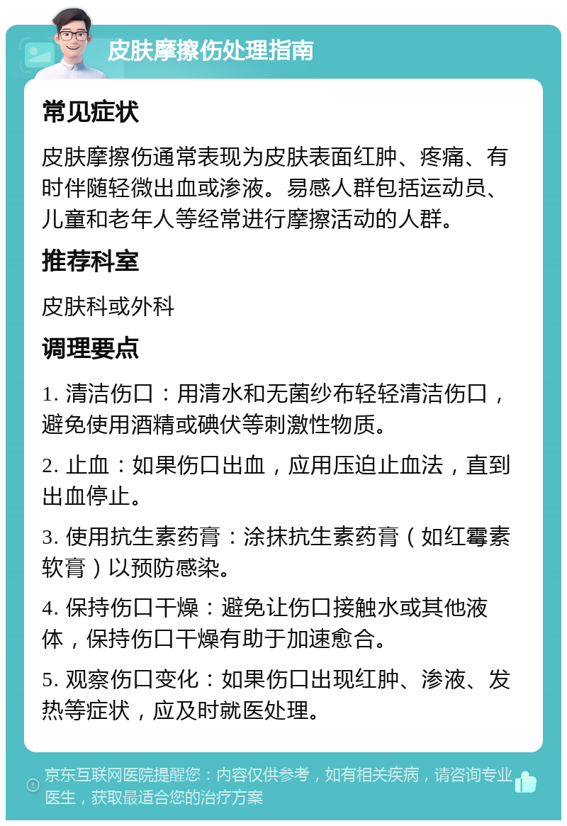 皮肤摩擦伤处理指南 常见症状 皮肤摩擦伤通常表现为皮肤表面红肿、疼痛、有时伴随轻微出血或渗液。易感人群包括运动员、儿童和老年人等经常进行摩擦活动的人群。 推荐科室 皮肤科或外科 调理要点 1. 清洁伤口：用清水和无菌纱布轻轻清洁伤口，避免使用酒精或碘伏等刺激性物质。 2. 止血：如果伤口出血，应用压迫止血法，直到出血停止。 3. 使用抗生素药膏：涂抹抗生素药膏（如红霉素软膏）以预防感染。 4. 保持伤口干燥：避免让伤口接触水或其他液体，保持伤口干燥有助于加速愈合。 5. 观察伤口变化：如果伤口出现红肿、渗液、发热等症状，应及时就医处理。