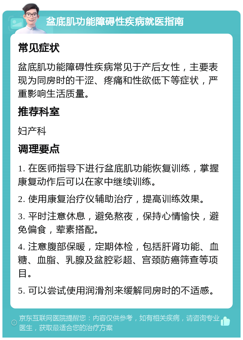 盆底肌功能障碍性疾病就医指南 常见症状 盆底肌功能障碍性疾病常见于产后女性，主要表现为同房时的干涩、疼痛和性欲低下等症状，严重影响生活质量。 推荐科室 妇产科 调理要点 1. 在医师指导下进行盆底肌功能恢复训练，掌握康复动作后可以在家中继续训练。 2. 使用康复治疗仪辅助治疗，提高训练效果。 3. 平时注意休息，避免熬夜，保持心情愉快，避免偏食，荤素搭配。 4. 注意腹部保暖，定期体检，包括肝肾功能、血糖、血脂、乳腺及盆腔彩超、宫颈防癌筛查等项目。 5. 可以尝试使用润滑剂来缓解同房时的不适感。