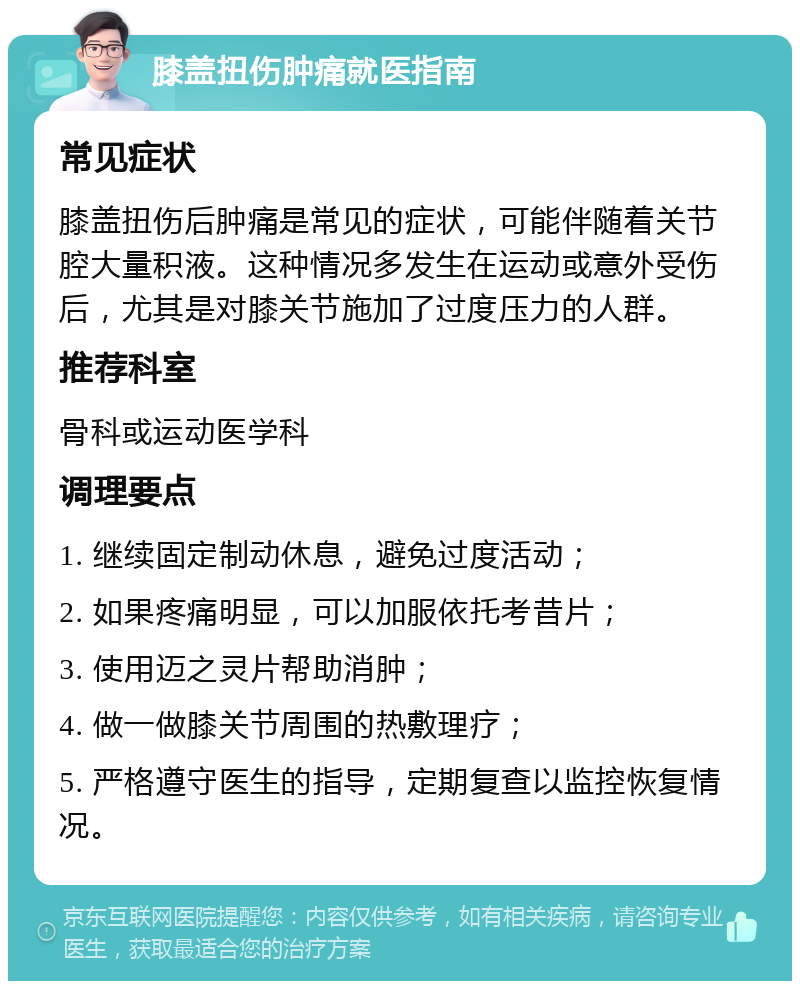 膝盖扭伤肿痛就医指南 常见症状 膝盖扭伤后肿痛是常见的症状，可能伴随着关节腔大量积液。这种情况多发生在运动或意外受伤后，尤其是对膝关节施加了过度压力的人群。 推荐科室 骨科或运动医学科 调理要点 1. 继续固定制动休息，避免过度活动； 2. 如果疼痛明显，可以加服依托考昔片； 3. 使用迈之灵片帮助消肿； 4. 做一做膝关节周围的热敷理疗； 5. 严格遵守医生的指导，定期复查以监控恢复情况。