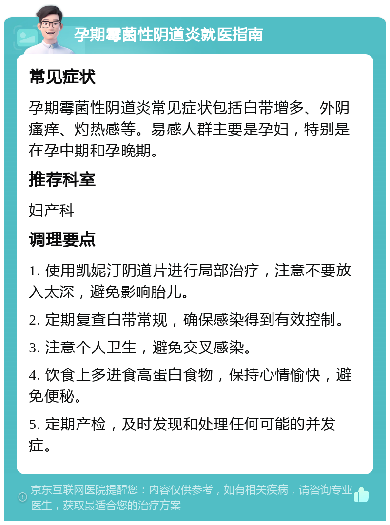 孕期霉菌性阴道炎就医指南 常见症状 孕期霉菌性阴道炎常见症状包括白带增多、外阴瘙痒、灼热感等。易感人群主要是孕妇，特别是在孕中期和孕晚期。 推荐科室 妇产科 调理要点 1. 使用凯妮汀阴道片进行局部治疗，注意不要放入太深，避免影响胎儿。 2. 定期复查白带常规，确保感染得到有效控制。 3. 注意个人卫生，避免交叉感染。 4. 饮食上多进食高蛋白食物，保持心情愉快，避免便秘。 5. 定期产检，及时发现和处理任何可能的并发症。