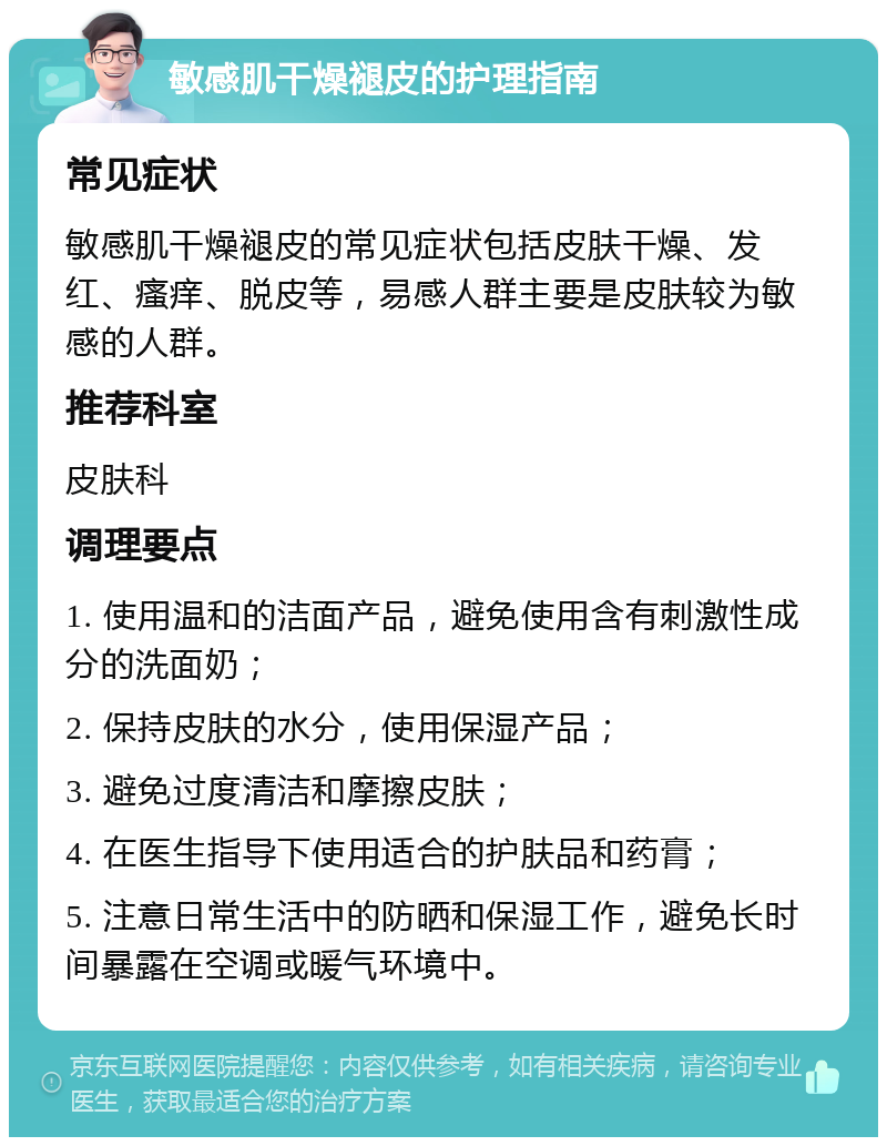 敏感肌干燥褪皮的护理指南 常见症状 敏感肌干燥褪皮的常见症状包括皮肤干燥、发红、瘙痒、脱皮等，易感人群主要是皮肤较为敏感的人群。 推荐科室 皮肤科 调理要点 1. 使用温和的洁面产品，避免使用含有刺激性成分的洗面奶； 2. 保持皮肤的水分，使用保湿产品； 3. 避免过度清洁和摩擦皮肤； 4. 在医生指导下使用适合的护肤品和药膏； 5. 注意日常生活中的防晒和保湿工作，避免长时间暴露在空调或暖气环境中。