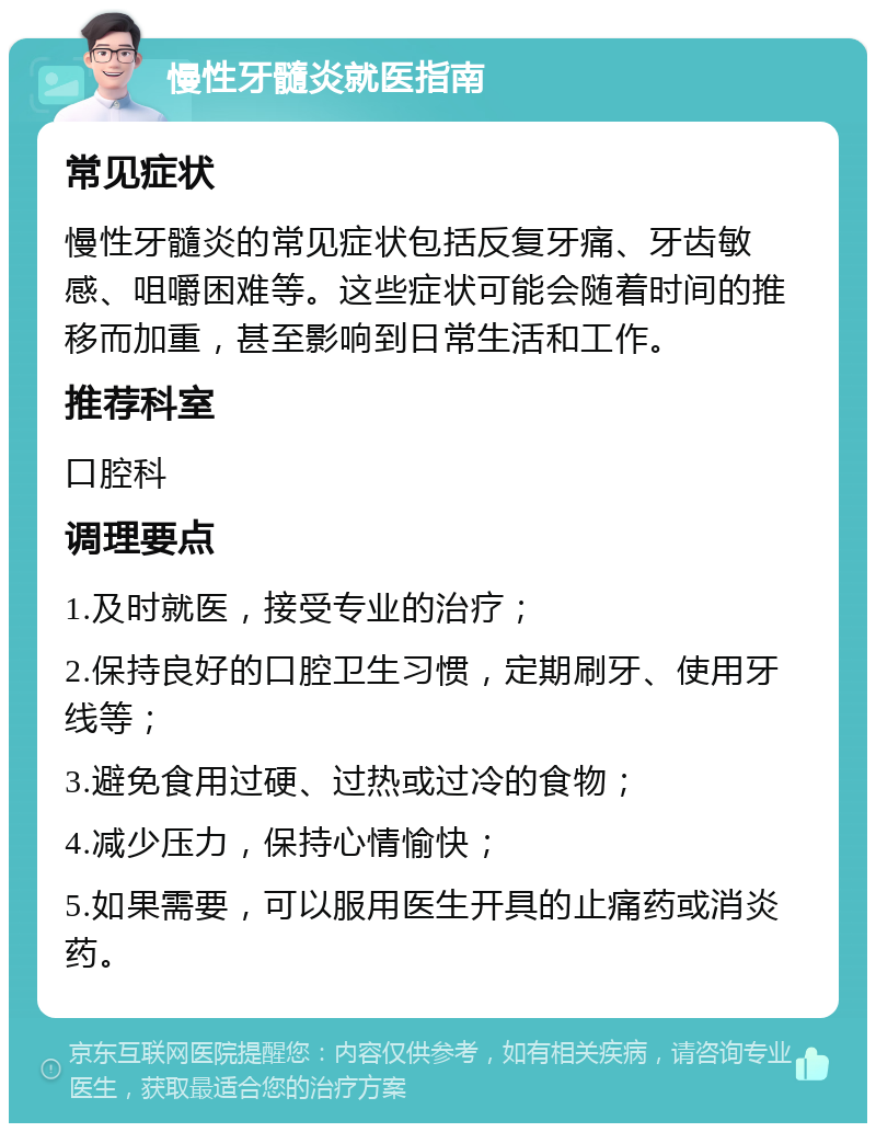 慢性牙髓炎就医指南 常见症状 慢性牙髓炎的常见症状包括反复牙痛、牙齿敏感、咀嚼困难等。这些症状可能会随着时间的推移而加重，甚至影响到日常生活和工作。 推荐科室 口腔科 调理要点 1.及时就医，接受专业的治疗； 2.保持良好的口腔卫生习惯，定期刷牙、使用牙线等； 3.避免食用过硬、过热或过冷的食物； 4.减少压力，保持心情愉快； 5.如果需要，可以服用医生开具的止痛药或消炎药。