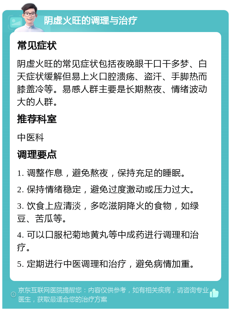 阴虚火旺的调理与治疗 常见症状 阴虚火旺的常见症状包括夜晚眼干口干多梦、白天症状缓解但易上火口腔溃疡、盗汗、手脚热而膝盖冷等。易感人群主要是长期熬夜、情绪波动大的人群。 推荐科室 中医科 调理要点 1. 调整作息，避免熬夜，保持充足的睡眠。 2. 保持情绪稳定，避免过度激动或压力过大。 3. 饮食上应清淡，多吃滋阴降火的食物，如绿豆、苦瓜等。 4. 可以口服杞菊地黄丸等中成药进行调理和治疗。 5. 定期进行中医调理和治疗，避免病情加重。