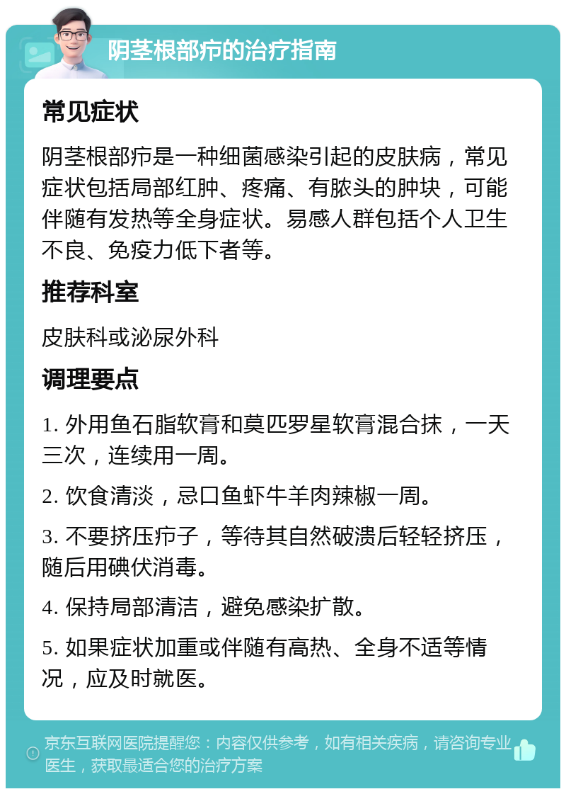 阴茎根部疖的治疗指南 常见症状 阴茎根部疖是一种细菌感染引起的皮肤病，常见症状包括局部红肿、疼痛、有脓头的肿块，可能伴随有发热等全身症状。易感人群包括个人卫生不良、免疫力低下者等。 推荐科室 皮肤科或泌尿外科 调理要点 1. 外用鱼石脂软膏和莫匹罗星软膏混合抹，一天三次，连续用一周。 2. 饮食清淡，忌口鱼虾牛羊肉辣椒一周。 3. 不要挤压疖子，等待其自然破溃后轻轻挤压，随后用碘伏消毒。 4. 保持局部清洁，避免感染扩散。 5. 如果症状加重或伴随有高热、全身不适等情况，应及时就医。