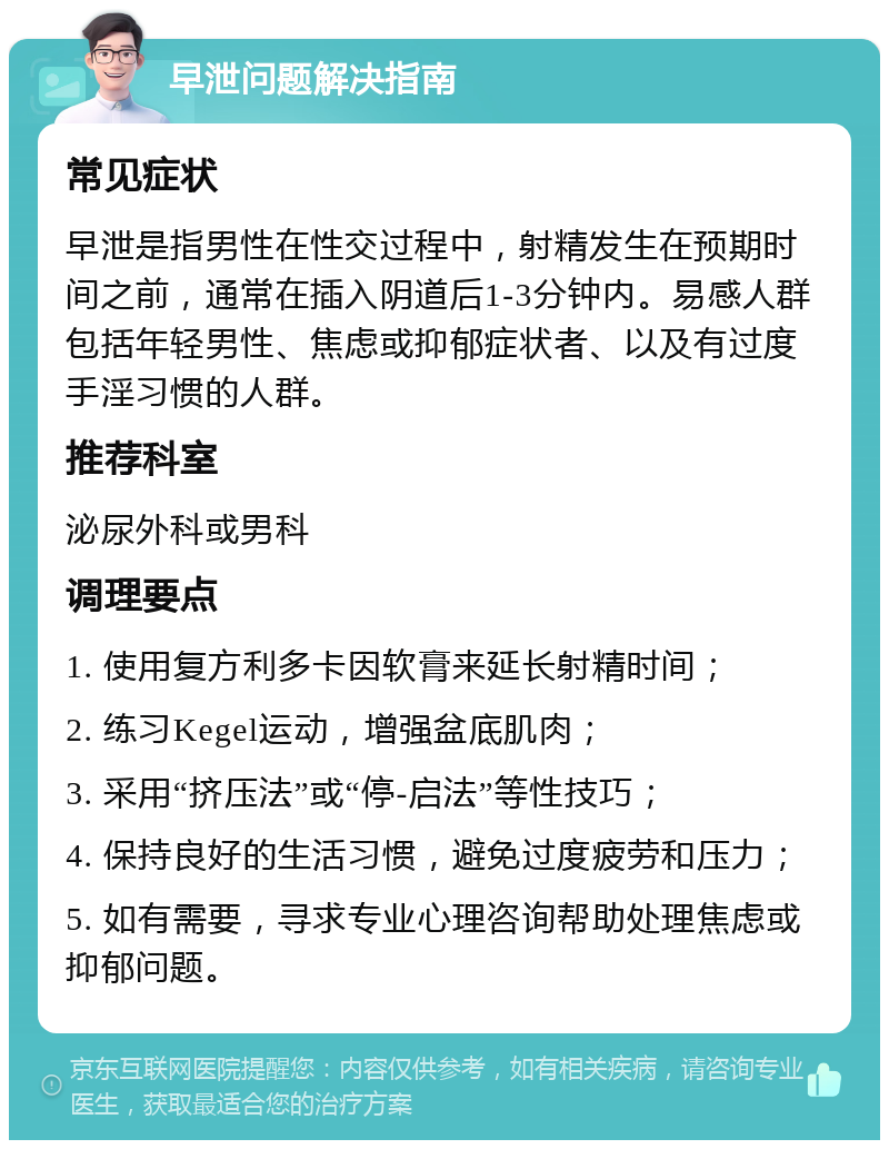 早泄问题解决指南 常见症状 早泄是指男性在性交过程中，射精发生在预期时间之前，通常在插入阴道后1-3分钟内。易感人群包括年轻男性、焦虑或抑郁症状者、以及有过度手淫习惯的人群。 推荐科室 泌尿外科或男科 调理要点 1. 使用复方利多卡因软膏来延长射精时间； 2. 练习Kegel运动，增强盆底肌肉； 3. 采用“挤压法”或“停-启法”等性技巧； 4. 保持良好的生活习惯，避免过度疲劳和压力； 5. 如有需要，寻求专业心理咨询帮助处理焦虑或抑郁问题。