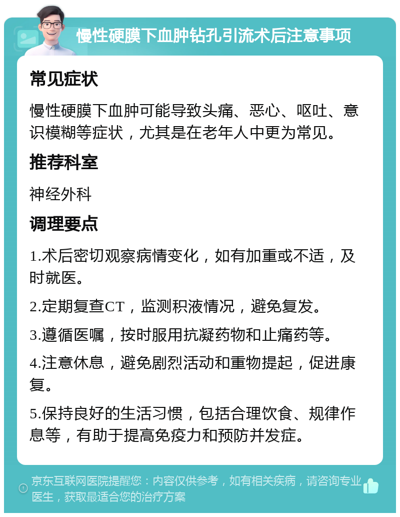 慢性硬膜下血肿钻孔引流术后注意事项 常见症状 慢性硬膜下血肿可能导致头痛、恶心、呕吐、意识模糊等症状，尤其是在老年人中更为常见。 推荐科室 神经外科 调理要点 1.术后密切观察病情变化，如有加重或不适，及时就医。 2.定期复查CT，监测积液情况，避免复发。 3.遵循医嘱，按时服用抗凝药物和止痛药等。 4.注意休息，避免剧烈活动和重物提起，促进康复。 5.保持良好的生活习惯，包括合理饮食、规律作息等，有助于提高免疫力和预防并发症。