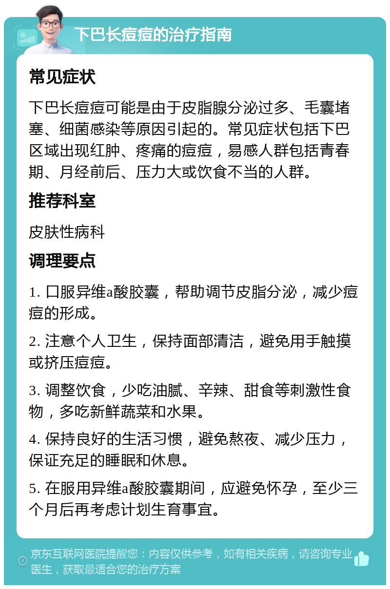 下巴长痘痘的治疗指南 常见症状 下巴长痘痘可能是由于皮脂腺分泌过多、毛囊堵塞、细菌感染等原因引起的。常见症状包括下巴区域出现红肿、疼痛的痘痘，易感人群包括青春期、月经前后、压力大或饮食不当的人群。 推荐科室 皮肤性病科 调理要点 1. 口服异维a酸胶囊，帮助调节皮脂分泌，减少痘痘的形成。 2. 注意个人卫生，保持面部清洁，避免用手触摸或挤压痘痘。 3. 调整饮食，少吃油腻、辛辣、甜食等刺激性食物，多吃新鲜蔬菜和水果。 4. 保持良好的生活习惯，避免熬夜、减少压力，保证充足的睡眠和休息。 5. 在服用异维a酸胶囊期间，应避免怀孕，至少三个月后再考虑计划生育事宜。