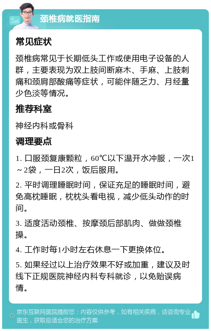 颈椎病就医指南 常见症状 颈椎病常见于长期低头工作或使用电子设备的人群，主要表现为双上肢间断麻木、手麻、上肢刺痛和颈肩部酸痛等症状，可能伴随乏力、月经量少色淡等情况。 推荐科室 神经内科或骨科 调理要点 1. 口服颈复康颗粒，60℃以下温开水冲服，一次1～2袋，一日2次，饭后服用。 2. 平时调理睡眠时间，保证充足的睡眠时间，避免高枕睡眠，枕枕头看电视，减少低头动作的时间。 3. 适度活动颈椎、按摩颈后部肌肉、做做颈椎操。 4. 工作时每1小时左右休息一下更换体位。 5. 如果经过以上治疗效果不好或加重，建议及时线下正规医院神经内科专科就诊，以免贻误病情。