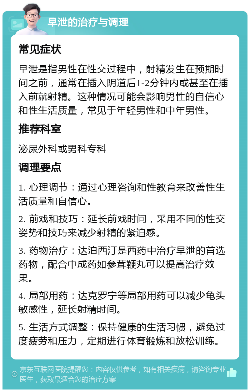 早泄的治疗与调理 常见症状 早泄是指男性在性交过程中，射精发生在预期时间之前，通常在插入阴道后1-2分钟内或甚至在插入前就射精。这种情况可能会影响男性的自信心和性生活质量，常见于年轻男性和中年男性。 推荐科室 泌尿外科或男科专科 调理要点 1. 心理调节：通过心理咨询和性教育来改善性生活质量和自信心。 2. 前戏和技巧：延长前戏时间，采用不同的性交姿势和技巧来减少射精的紧迫感。 3. 药物治疗：达泊西汀是西药中治疗早泄的首选药物，配合中成药如参茸鞭丸可以提高治疗效果。 4. 局部用药：达克罗宁等局部用药可以减少龟头敏感性，延长射精时间。 5. 生活方式调整：保持健康的生活习惯，避免过度疲劳和压力，定期进行体育锻炼和放松训练。