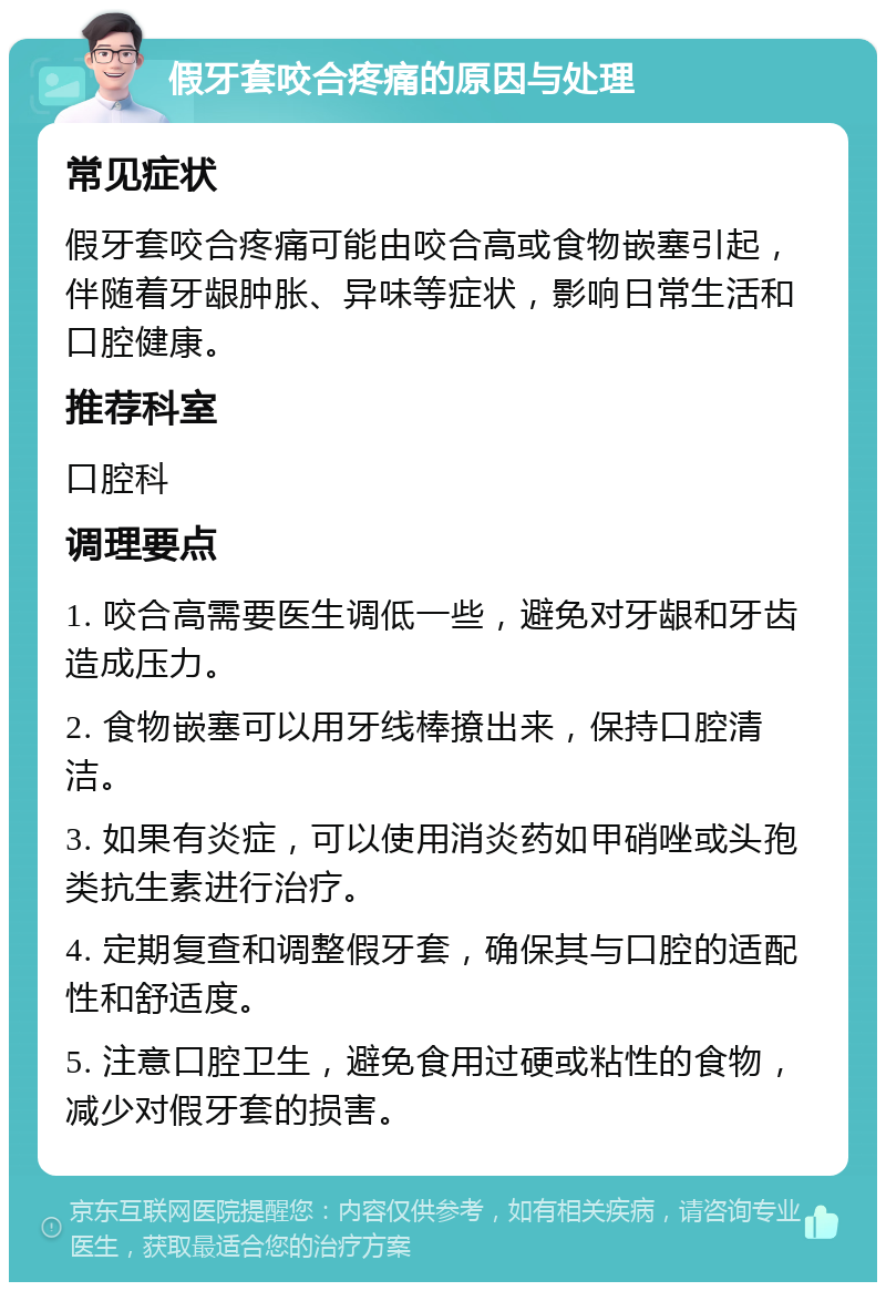 假牙套咬合疼痛的原因与处理 常见症状 假牙套咬合疼痛可能由咬合高或食物嵌塞引起，伴随着牙龈肿胀、异味等症状，影响日常生活和口腔健康。 推荐科室 口腔科 调理要点 1. 咬合高需要医生调低一些，避免对牙龈和牙齿造成压力。 2. 食物嵌塞可以用牙线棒撩出来，保持口腔清洁。 3. 如果有炎症，可以使用消炎药如甲硝唑或头孢类抗生素进行治疗。 4. 定期复查和调整假牙套，确保其与口腔的适配性和舒适度。 5. 注意口腔卫生，避免食用过硬或粘性的食物，减少对假牙套的损害。