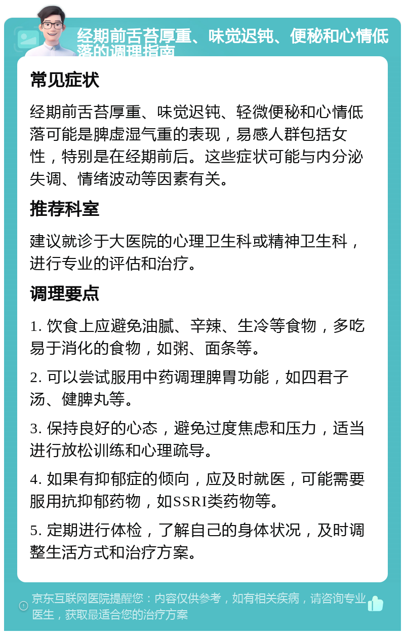 经期前舌苔厚重、味觉迟钝、便秘和心情低落的调理指南 常见症状 经期前舌苔厚重、味觉迟钝、轻微便秘和心情低落可能是脾虚湿气重的表现，易感人群包括女性，特别是在经期前后。这些症状可能与内分泌失调、情绪波动等因素有关。 推荐科室 建议就诊于大医院的心理卫生科或精神卫生科，进行专业的评估和治疗。 调理要点 1. 饮食上应避免油腻、辛辣、生冷等食物，多吃易于消化的食物，如粥、面条等。 2. 可以尝试服用中药调理脾胃功能，如四君子汤、健脾丸等。 3. 保持良好的心态，避免过度焦虑和压力，适当进行放松训练和心理疏导。 4. 如果有抑郁症的倾向，应及时就医，可能需要服用抗抑郁药物，如SSRI类药物等。 5. 定期进行体检，了解自己的身体状况，及时调整生活方式和治疗方案。