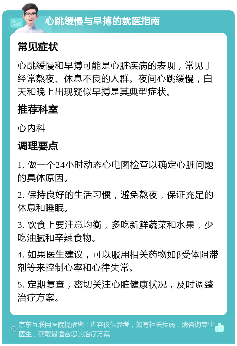 心跳缓慢与早搏的就医指南 常见症状 心跳缓慢和早搏可能是心脏疾病的表现，常见于经常熬夜、休息不良的人群。夜间心跳缓慢，白天和晚上出现疑似早搏是其典型症状。 推荐科室 心内科 调理要点 1. 做一个24小时动态心电图检查以确定心脏问题的具体原因。 2. 保持良好的生活习惯，避免熬夜，保证充足的休息和睡眠。 3. 饮食上要注意均衡，多吃新鲜蔬菜和水果，少吃油腻和辛辣食物。 4. 如果医生建议，可以服用相关药物如β受体阻滞剂等来控制心率和心律失常。 5. 定期复查，密切关注心脏健康状况，及时调整治疗方案。