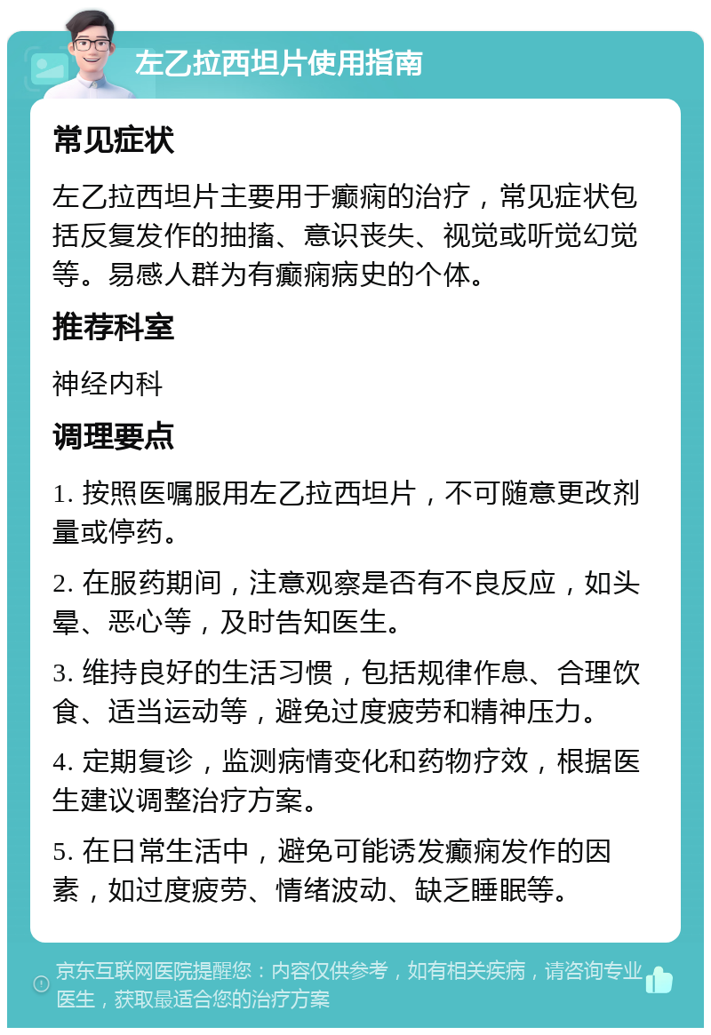 左乙拉西坦片使用指南 常见症状 左乙拉西坦片主要用于癫痫的治疗，常见症状包括反复发作的抽搐、意识丧失、视觉或听觉幻觉等。易感人群为有癫痫病史的个体。 推荐科室 神经内科 调理要点 1. 按照医嘱服用左乙拉西坦片，不可随意更改剂量或停药。 2. 在服药期间，注意观察是否有不良反应，如头晕、恶心等，及时告知医生。 3. 维持良好的生活习惯，包括规律作息、合理饮食、适当运动等，避免过度疲劳和精神压力。 4. 定期复诊，监测病情变化和药物疗效，根据医生建议调整治疗方案。 5. 在日常生活中，避免可能诱发癫痫发作的因素，如过度疲劳、情绪波动、缺乏睡眠等。