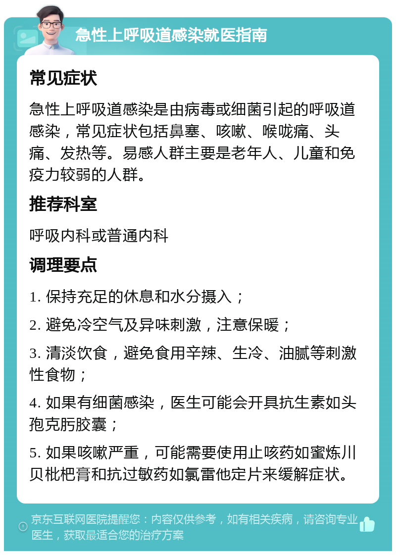 急性上呼吸道感染就医指南 常见症状 急性上呼吸道感染是由病毒或细菌引起的呼吸道感染，常见症状包括鼻塞、咳嗽、喉咙痛、头痛、发热等。易感人群主要是老年人、儿童和免疫力较弱的人群。 推荐科室 呼吸内科或普通内科 调理要点 1. 保持充足的休息和水分摄入； 2. 避免冷空气及异味刺激，注意保暖； 3. 清淡饮食，避免食用辛辣、生冷、油腻等刺激性食物； 4. 如果有细菌感染，医生可能会开具抗生素如头孢克肟胶囊； 5. 如果咳嗽严重，可能需要使用止咳药如蜜炼川贝枇杷膏和抗过敏药如氯雷他定片来缓解症状。