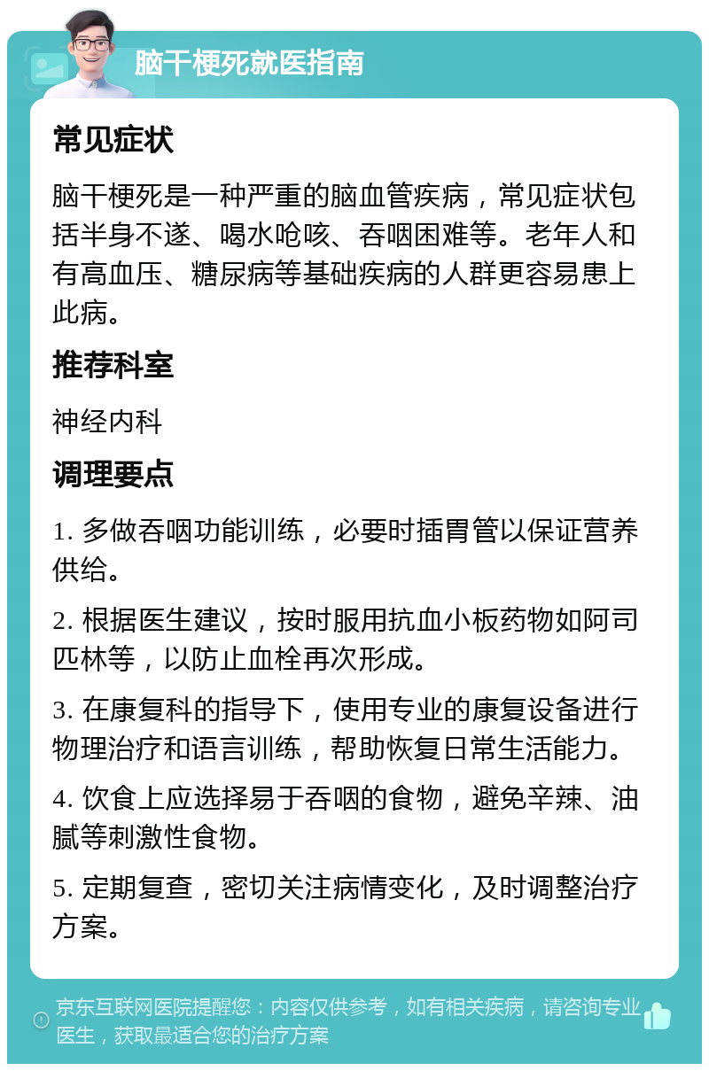 脑干梗死就医指南 常见症状 脑干梗死是一种严重的脑血管疾病，常见症状包括半身不遂、喝水呛咳、吞咽困难等。老年人和有高血压、糖尿病等基础疾病的人群更容易患上此病。 推荐科室 神经内科 调理要点 1. 多做吞咽功能训练，必要时插胃管以保证营养供给。 2. 根据医生建议，按时服用抗血小板药物如阿司匹林等，以防止血栓再次形成。 3. 在康复科的指导下，使用专业的康复设备进行物理治疗和语言训练，帮助恢复日常生活能力。 4. 饮食上应选择易于吞咽的食物，避免辛辣、油腻等刺激性食物。 5. 定期复查，密切关注病情变化，及时调整治疗方案。