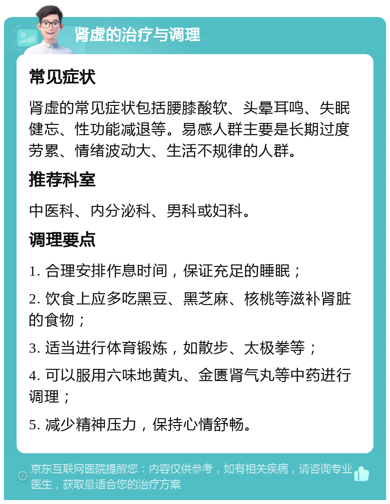 肾虚的治疗与调理 常见症状 肾虚的常见症状包括腰膝酸软、头晕耳鸣、失眠健忘、性功能减退等。易感人群主要是长期过度劳累、情绪波动大、生活不规律的人群。 推荐科室 中医科、内分泌科、男科或妇科。 调理要点 1. 合理安排作息时间，保证充足的睡眠； 2. 饮食上应多吃黑豆、黑芝麻、核桃等滋补肾脏的食物； 3. 适当进行体育锻炼，如散步、太极拳等； 4. 可以服用六味地黄丸、金匮肾气丸等中药进行调理； 5. 减少精神压力，保持心情舒畅。