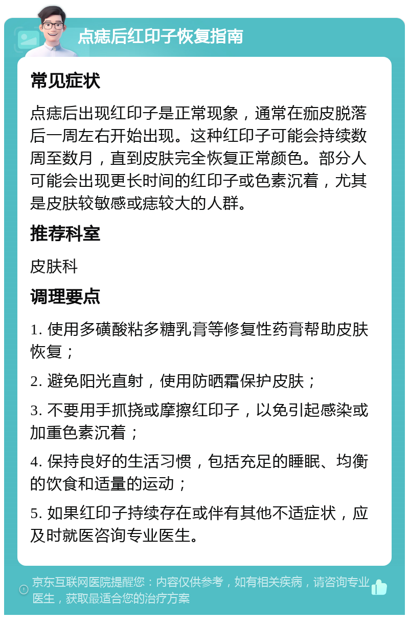 点痣后红印子恢复指南 常见症状 点痣后出现红印子是正常现象，通常在痂皮脱落后一周左右开始出现。这种红印子可能会持续数周至数月，直到皮肤完全恢复正常颜色。部分人可能会出现更长时间的红印子或色素沉着，尤其是皮肤较敏感或痣较大的人群。 推荐科室 皮肤科 调理要点 1. 使用多磺酸粘多糖乳膏等修复性药膏帮助皮肤恢复； 2. 避免阳光直射，使用防晒霜保护皮肤； 3. 不要用手抓挠或摩擦红印子，以免引起感染或加重色素沉着； 4. 保持良好的生活习惯，包括充足的睡眠、均衡的饮食和适量的运动； 5. 如果红印子持续存在或伴有其他不适症状，应及时就医咨询专业医生。