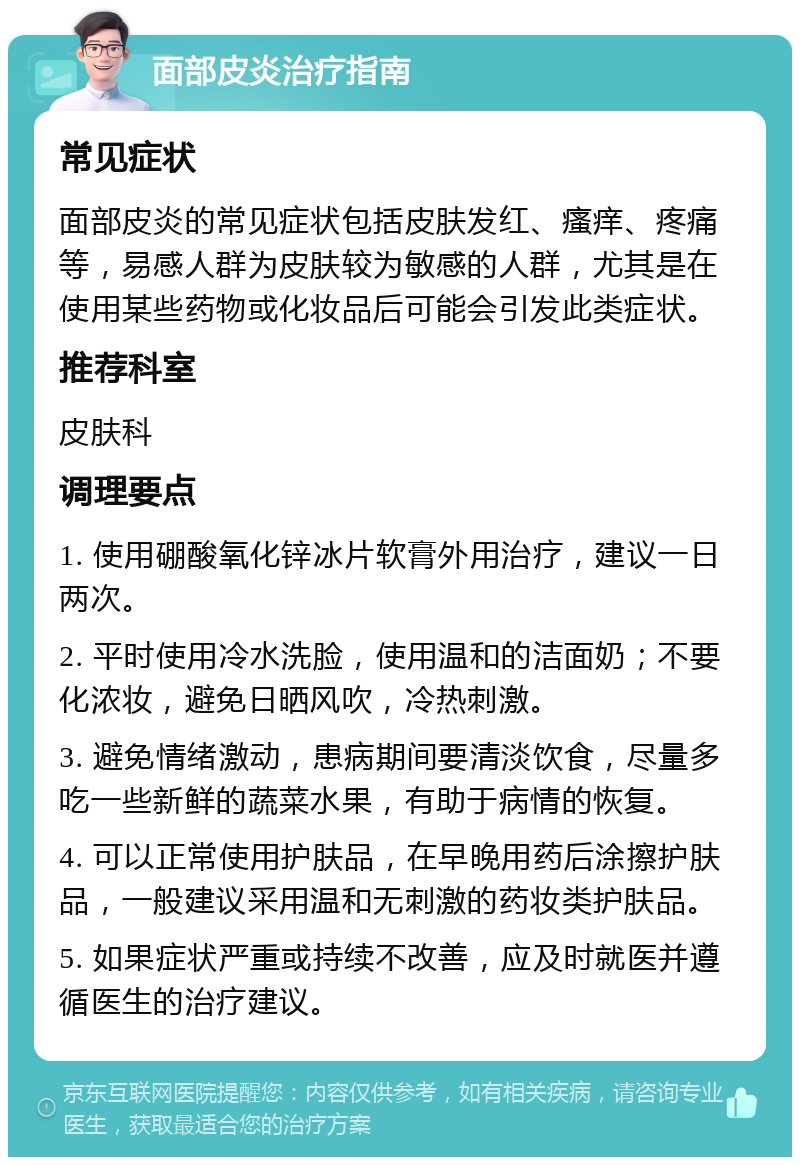 面部皮炎治疗指南 常见症状 面部皮炎的常见症状包括皮肤发红、瘙痒、疼痛等，易感人群为皮肤较为敏感的人群，尤其是在使用某些药物或化妆品后可能会引发此类症状。 推荐科室 皮肤科 调理要点 1. 使用硼酸氧化锌冰片软膏外用治疗，建议一日两次。 2. 平时使用冷水洗脸，使用温和的洁面奶；不要化浓妆，避免日晒风吹，冷热刺激。 3. 避免情绪激动，患病期间要清淡饮食，尽量多吃一些新鲜的蔬菜水果，有助于病情的恢复。 4. 可以正常使用护肤品，在早晚用药后涂擦护肤品，一般建议采用温和无刺激的药妆类护肤品。 5. 如果症状严重或持续不改善，应及时就医并遵循医生的治疗建议。