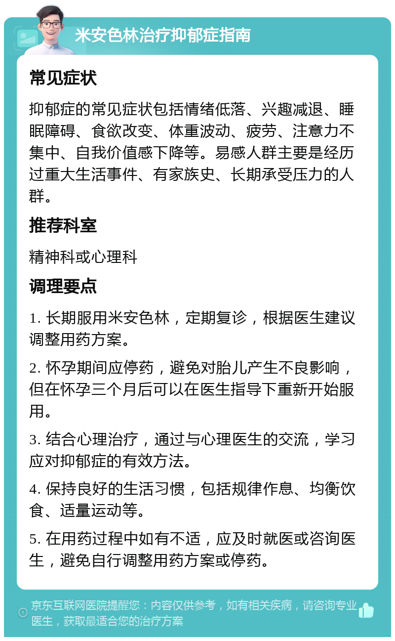 米安色林治疗抑郁症指南 常见症状 抑郁症的常见症状包括情绪低落、兴趣减退、睡眠障碍、食欲改变、体重波动、疲劳、注意力不集中、自我价值感下降等。易感人群主要是经历过重大生活事件、有家族史、长期承受压力的人群。 推荐科室 精神科或心理科 调理要点 1. 长期服用米安色林，定期复诊，根据医生建议调整用药方案。 2. 怀孕期间应停药，避免对胎儿产生不良影响，但在怀孕三个月后可以在医生指导下重新开始服用。 3. 结合心理治疗，通过与心理医生的交流，学习应对抑郁症的有效方法。 4. 保持良好的生活习惯，包括规律作息、均衡饮食、适量运动等。 5. 在用药过程中如有不适，应及时就医或咨询医生，避免自行调整用药方案或停药。