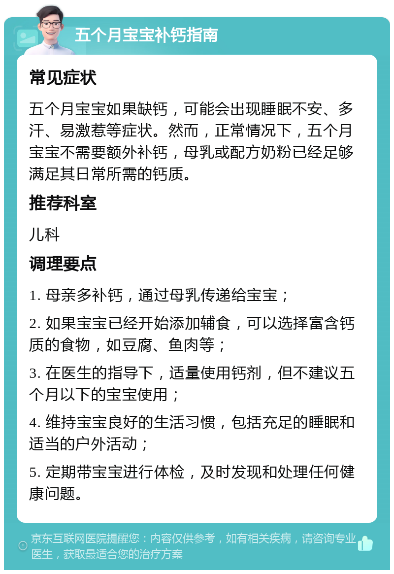 五个月宝宝补钙指南 常见症状 五个月宝宝如果缺钙，可能会出现睡眠不安、多汗、易激惹等症状。然而，正常情况下，五个月宝宝不需要额外补钙，母乳或配方奶粉已经足够满足其日常所需的钙质。 推荐科室 儿科 调理要点 1. 母亲多补钙，通过母乳传递给宝宝； 2. 如果宝宝已经开始添加辅食，可以选择富含钙质的食物，如豆腐、鱼肉等； 3. 在医生的指导下，适量使用钙剂，但不建议五个月以下的宝宝使用； 4. 维持宝宝良好的生活习惯，包括充足的睡眠和适当的户外活动； 5. 定期带宝宝进行体检，及时发现和处理任何健康问题。