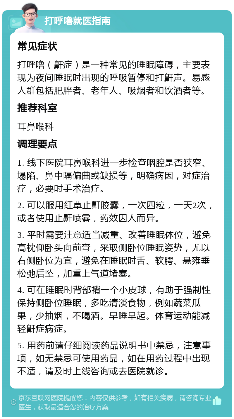 打呼噜就医指南 常见症状 打呼噜（鼾症）是一种常见的睡眠障碍，主要表现为夜间睡眠时出现的呼吸暂停和打鼾声。易感人群包括肥胖者、老年人、吸烟者和饮酒者等。 推荐科室 耳鼻喉科 调理要点 1. 线下医院耳鼻喉科进一步检查咽腔是否狭窄、塌陷、鼻中隔偏曲或缺损等，明确病因，对症治疗，必要时手术治疗。 2. 可以服用红草止鼾胶囊，一次四粒，一天2次，或者使用止鼾喷雾，药效因人而异。 3. 平时需要注意适当减重、改善睡眠体位，避免高枕仰卧头向前弯，采取侧卧位睡眠姿势，尤以右侧卧位为宜，避免在睡眠时舌、软腭、悬雍垂松弛后坠，加重上气道堵塞。 4. 可在睡眠时背部褙一个小皮球，有助于强制性保持侧卧位睡眠，多吃清淡食物，例如蔬菜瓜果，少抽烟，不喝酒。早睡早起。体育运动能减轻鼾症病症。 5. 用药前请仔细阅读药品说明书中禁忌，注意事项，如无禁忌可使用药品，如在用药过程中出现不适，请及时上线咨询或去医院就诊。