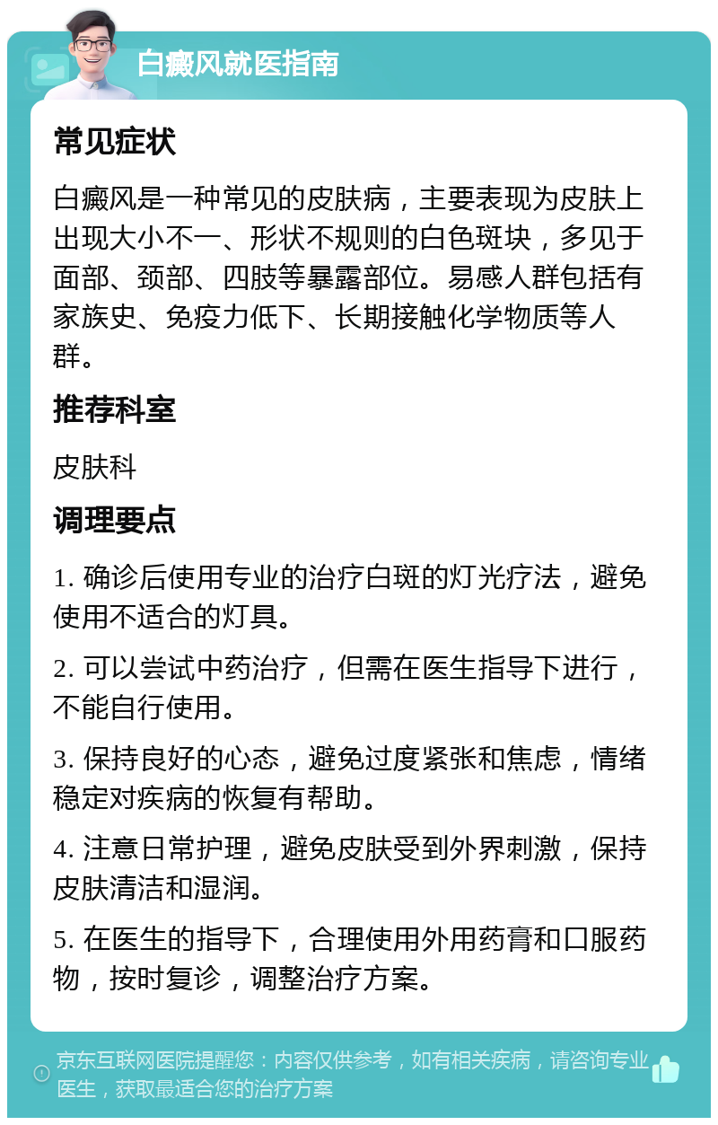 白癜风就医指南 常见症状 白癜风是一种常见的皮肤病，主要表现为皮肤上出现大小不一、形状不规则的白色斑块，多见于面部、颈部、四肢等暴露部位。易感人群包括有家族史、免疫力低下、长期接触化学物质等人群。 推荐科室 皮肤科 调理要点 1. 确诊后使用专业的治疗白斑的灯光疗法，避免使用不适合的灯具。 2. 可以尝试中药治疗，但需在医生指导下进行，不能自行使用。 3. 保持良好的心态，避免过度紧张和焦虑，情绪稳定对疾病的恢复有帮助。 4. 注意日常护理，避免皮肤受到外界刺激，保持皮肤清洁和湿润。 5. 在医生的指导下，合理使用外用药膏和口服药物，按时复诊，调整治疗方案。