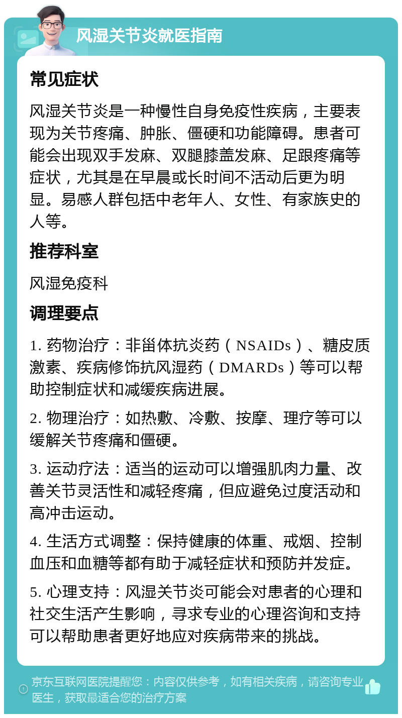 风湿关节炎就医指南 常见症状 风湿关节炎是一种慢性自身免疫性疾病，主要表现为关节疼痛、肿胀、僵硬和功能障碍。患者可能会出现双手发麻、双腿膝盖发麻、足跟疼痛等症状，尤其是在早晨或长时间不活动后更为明显。易感人群包括中老年人、女性、有家族史的人等。 推荐科室 风湿免疫科 调理要点 1. 药物治疗：非甾体抗炎药（NSAIDs）、糖皮质激素、疾病修饰抗风湿药（DMARDs）等可以帮助控制症状和减缓疾病进展。 2. 物理治疗：如热敷、冷敷、按摩、理疗等可以缓解关节疼痛和僵硬。 3. 运动疗法：适当的运动可以增强肌肉力量、改善关节灵活性和减轻疼痛，但应避免过度活动和高冲击运动。 4. 生活方式调整：保持健康的体重、戒烟、控制血压和血糖等都有助于减轻症状和预防并发症。 5. 心理支持：风湿关节炎可能会对患者的心理和社交生活产生影响，寻求专业的心理咨询和支持可以帮助患者更好地应对疾病带来的挑战。