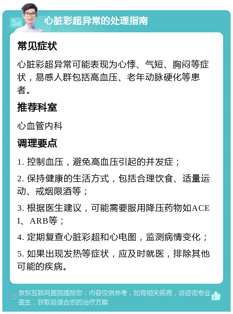 心脏彩超异常的处理指南 常见症状 心脏彩超异常可能表现为心悸、气短、胸闷等症状，易感人群包括高血压、老年动脉硬化等患者。 推荐科室 心血管内科 调理要点 1. 控制血压，避免高血压引起的并发症； 2. 保持健康的生活方式，包括合理饮食、适量运动、戒烟限酒等； 3. 根据医生建议，可能需要服用降压药物如ACEI、ARB等； 4. 定期复查心脏彩超和心电图，监测病情变化； 5. 如果出现发热等症状，应及时就医，排除其他可能的疾病。