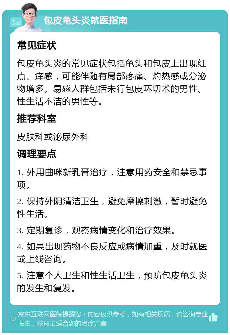 包皮龟头炎就医指南 常见症状 包皮龟头炎的常见症状包括龟头和包皮上出现红点、痒感，可能伴随有局部疼痛、灼热感或分泌物增多。易感人群包括未行包皮环切术的男性、性生活不洁的男性等。 推荐科室 皮肤科或泌尿外科 调理要点 1. 外用曲咪新乳膏治疗，注意用药安全和禁忌事项。 2. 保持外阴清洁卫生，避免摩擦刺激，暂时避免性生活。 3. 定期复诊，观察病情变化和治疗效果。 4. 如果出现药物不良反应或病情加重，及时就医或上线咨询。 5. 注意个人卫生和性生活卫生，预防包皮龟头炎的发生和复发。