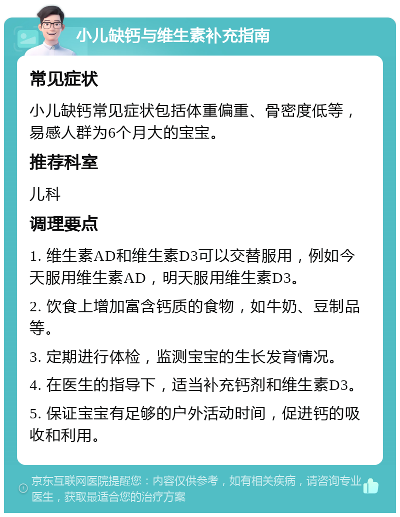 小儿缺钙与维生素补充指南 常见症状 小儿缺钙常见症状包括体重偏重、骨密度低等，易感人群为6个月大的宝宝。 推荐科室 儿科 调理要点 1. 维生素AD和维生素D3可以交替服用，例如今天服用维生素AD，明天服用维生素D3。 2. 饮食上增加富含钙质的食物，如牛奶、豆制品等。 3. 定期进行体检，监测宝宝的生长发育情况。 4. 在医生的指导下，适当补充钙剂和维生素D3。 5. 保证宝宝有足够的户外活动时间，促进钙的吸收和利用。