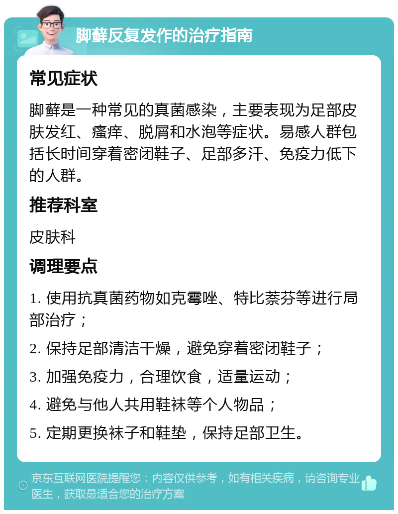 脚藓反复发作的治疗指南 常见症状 脚藓是一种常见的真菌感染，主要表现为足部皮肤发红、瘙痒、脱屑和水泡等症状。易感人群包括长时间穿着密闭鞋子、足部多汗、免疫力低下的人群。 推荐科室 皮肤科 调理要点 1. 使用抗真菌药物如克霉唑、特比萘芬等进行局部治疗； 2. 保持足部清洁干燥，避免穿着密闭鞋子； 3. 加强免疫力，合理饮食，适量运动； 4. 避免与他人共用鞋袜等个人物品； 5. 定期更换袜子和鞋垫，保持足部卫生。