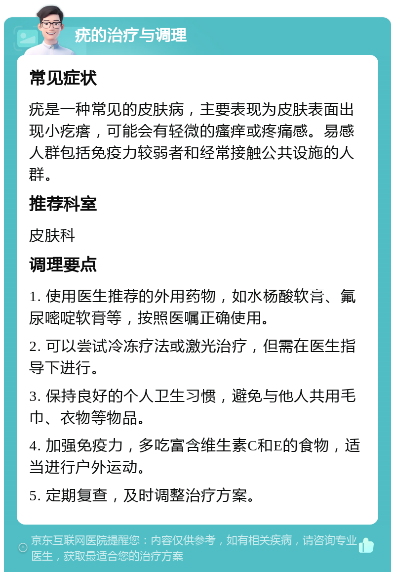 疣的治疗与调理 常见症状 疣是一种常见的皮肤病，主要表现为皮肤表面出现小疙瘩，可能会有轻微的瘙痒或疼痛感。易感人群包括免疫力较弱者和经常接触公共设施的人群。 推荐科室 皮肤科 调理要点 1. 使用医生推荐的外用药物，如水杨酸软膏、氟尿嘧啶软膏等，按照医嘱正确使用。 2. 可以尝试冷冻疗法或激光治疗，但需在医生指导下进行。 3. 保持良好的个人卫生习惯，避免与他人共用毛巾、衣物等物品。 4. 加强免疫力，多吃富含维生素C和E的食物，适当进行户外运动。 5. 定期复查，及时调整治疗方案。