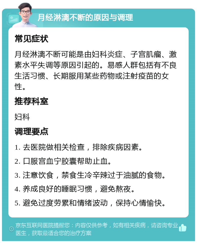 月经淋漓不断的原因与调理 常见症状 月经淋漓不断可能是由妇科炎症、子宫肌瘤、激素水平失调等原因引起的。易感人群包括有不良生活习惯、长期服用某些药物或注射疫苗的女性。 推荐科室 妇科 调理要点 1. 去医院做相关检查，排除疾病因素。 2. 口服宫血宁胶囊帮助止血。 3. 注意饮食，禁食生冷辛辣过于油腻的食物。 4. 养成良好的睡眠习惯，避免熬夜。 5. 避免过度劳累和情绪波动，保持心情愉快。