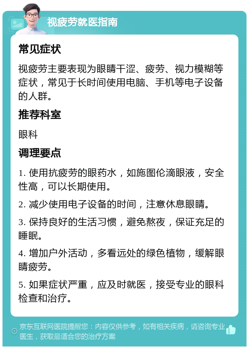 视疲劳就医指南 常见症状 视疲劳主要表现为眼睛干涩、疲劳、视力模糊等症状，常见于长时间使用电脑、手机等电子设备的人群。 推荐科室 眼科 调理要点 1. 使用抗疲劳的眼药水，如施图伦滴眼液，安全性高，可以长期使用。 2. 减少使用电子设备的时间，注意休息眼睛。 3. 保持良好的生活习惯，避免熬夜，保证充足的睡眠。 4. 增加户外活动，多看远处的绿色植物，缓解眼睛疲劳。 5. 如果症状严重，应及时就医，接受专业的眼科检查和治疗。