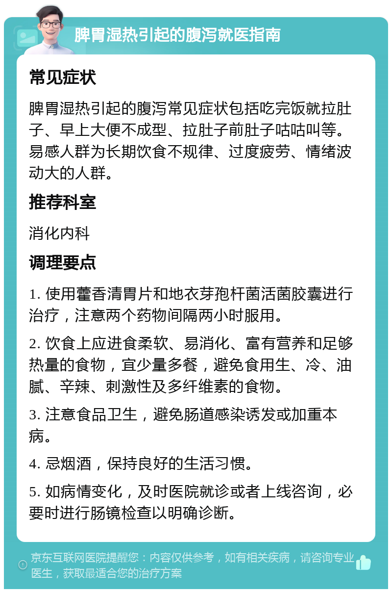 脾胃湿热引起的腹泻就医指南 常见症状 脾胃湿热引起的腹泻常见症状包括吃完饭就拉肚子、早上大便不成型、拉肚子前肚子咕咕叫等。易感人群为长期饮食不规律、过度疲劳、情绪波动大的人群。 推荐科室 消化内科 调理要点 1. 使用藿香清胃片和地衣芽孢杆菌活菌胶囊进行治疗，注意两个药物间隔两小时服用。 2. 饮食上应进食柔软、易消化、富有营养和足够热量的食物，宜少量多餐，避免食用生、冷、油腻、辛辣、刺激性及多纤维素的食物。 3. 注意食品卫生，避免肠道感染诱发或加重本病。 4. 忌烟酒，保持良好的生活习惯。 5. 如病情变化，及时医院就诊或者上线咨询，必要时进行肠镜检查以明确诊断。