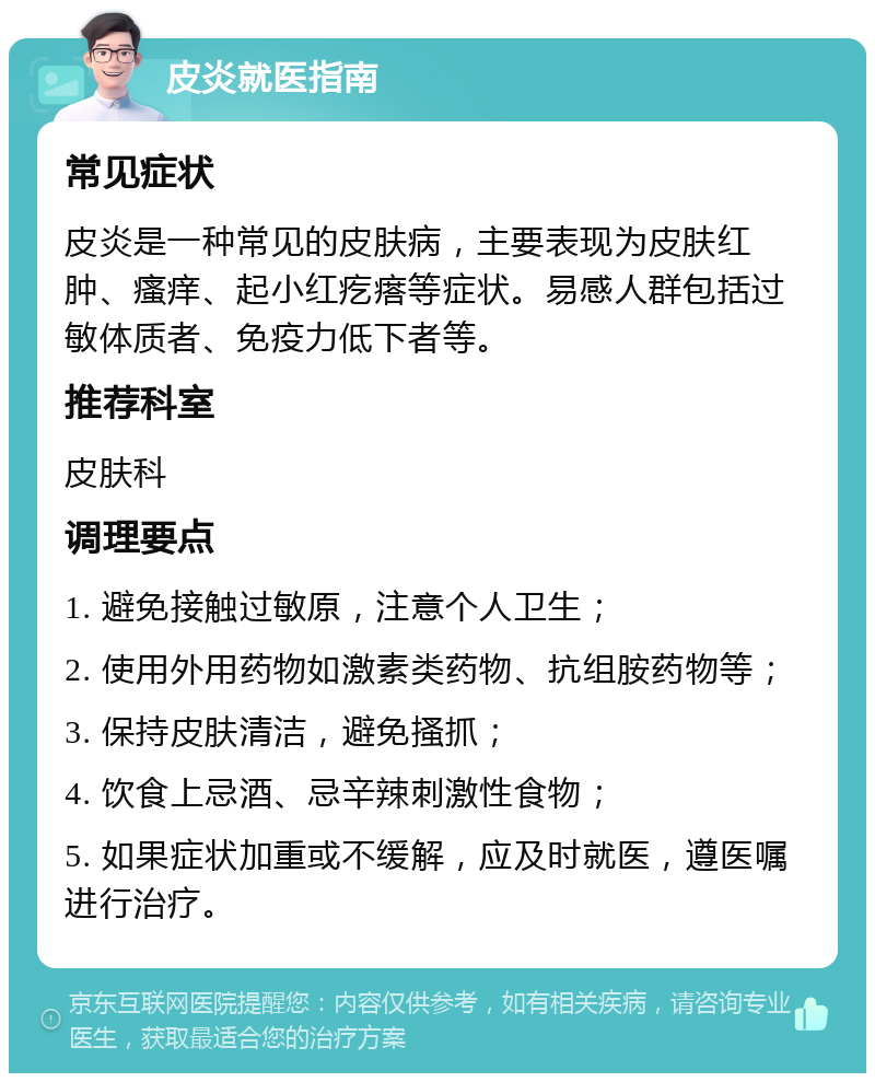 皮炎就医指南 常见症状 皮炎是一种常见的皮肤病，主要表现为皮肤红肿、瘙痒、起小红疙瘩等症状。易感人群包括过敏体质者、免疫力低下者等。 推荐科室 皮肤科 调理要点 1. 避免接触过敏原，注意个人卫生； 2. 使用外用药物如激素类药物、抗组胺药物等； 3. 保持皮肤清洁，避免搔抓； 4. 饮食上忌酒、忌辛辣刺激性食物； 5. 如果症状加重或不缓解，应及时就医，遵医嘱进行治疗。